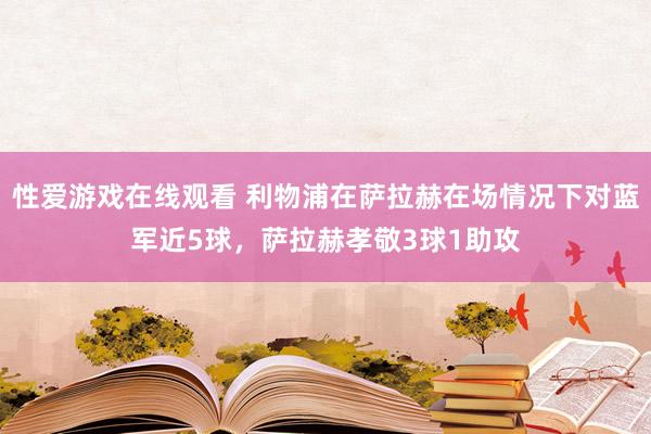 性爱游戏在线观看 利物浦在萨拉赫在场情况下对蓝军近5球，萨拉赫孝敬3球1助攻