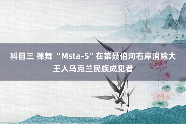 科目三 裸舞 “Msta-S”在第聂伯河右岸消除大王人乌克兰民族成见者