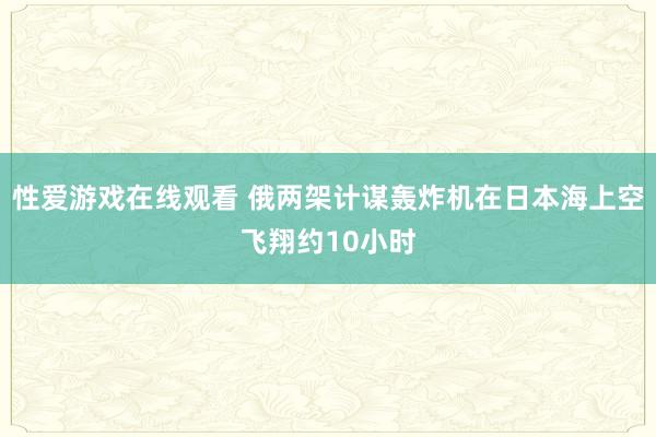 性爱游戏在线观看 俄两架计谋轰炸机在日本海上空飞翔约10小时