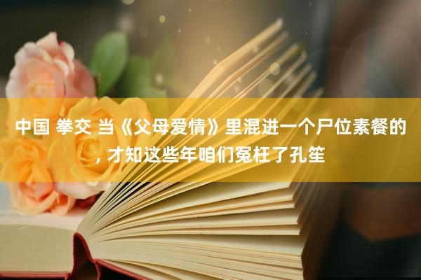 中国 拳交 当《父母爱情》里混进一个尸位素餐的， 才知这些年咱们冤枉了孔笙