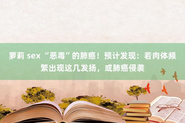 萝莉 sex “恶毒”的肺癌！预计发现：若肉体频繁出现这几发扬，或肺癌侵袭