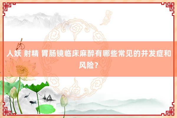 人妖 射精 胃肠镜临床麻醉有哪些常见的并发症和风险？