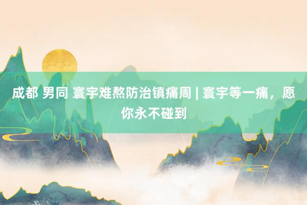 成都 男同 寰宇难熬防治镇痛周 | 寰宇等一痛，愿你永不碰到