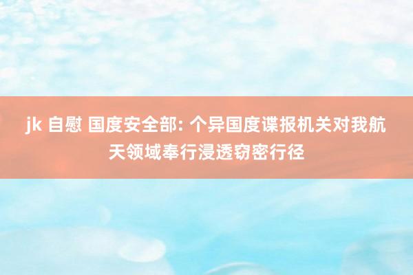 jk 自慰 国度安全部: 个异国度谍报机关对我航天领域奉行浸透窃密行径