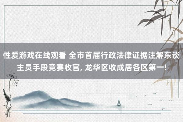 性爱游戏在线观看 全市首届行政法律证据注解东谈主员手段竞赛收官， 龙华区收成居各区第一!