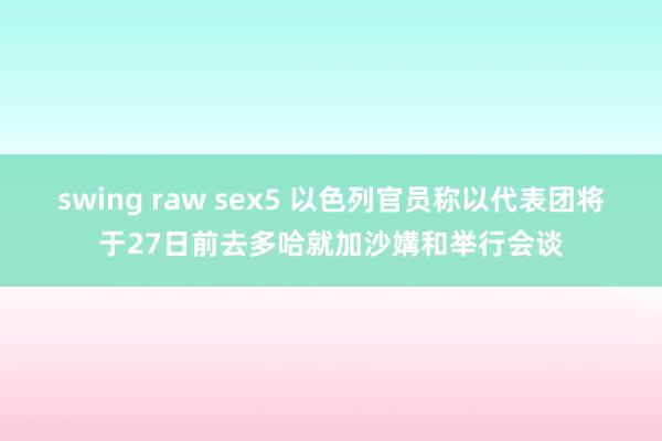 swing raw sex5 以色列官员称以代表团将于27日前去多哈就加沙媾和举行会谈