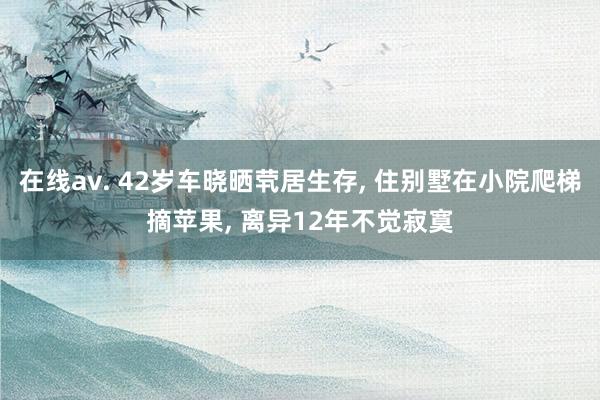 在线av. 42岁车晓晒茕居生存， 住别墅在小院爬梯摘苹果， 离异12年不觉寂寞