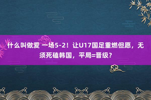 什么叫做爱 一场5-2！让U17国足重燃但愿，无须死磕韩国，平局=晋级？