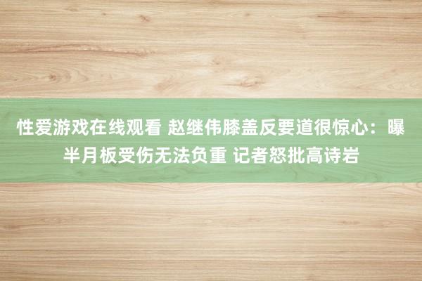 性爱游戏在线观看 赵继伟膝盖反要道很惊心：曝半月板受伤无法负重 记者怒批高诗岩