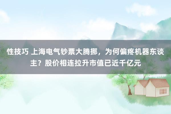 性技巧 上海电气钞票大腾挪，为何偏疼机器东谈主？股价相连拉升市值已近千亿元