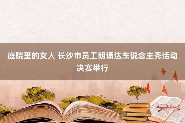 庭院里的女人 长沙市员工朗诵达东说念主秀活动决赛举行