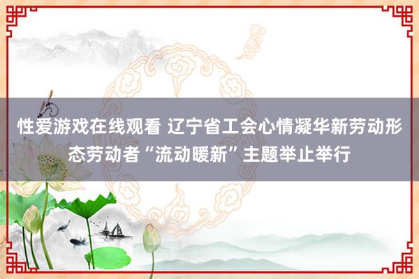 性爱游戏在线观看 辽宁省工会心情凝华新劳动形态劳动者“流动暖新”主题举止举行