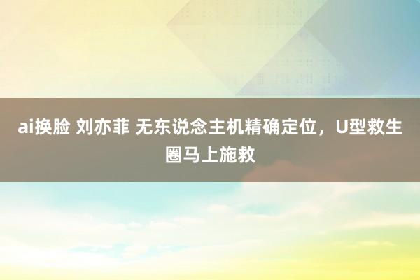 ai换脸 刘亦菲 无东说念主机精确定位，U型救生圈马上施救