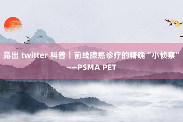 露出 twitter 科普｜前线腺癌诊疗的精确“小侦察”——PSMA PET