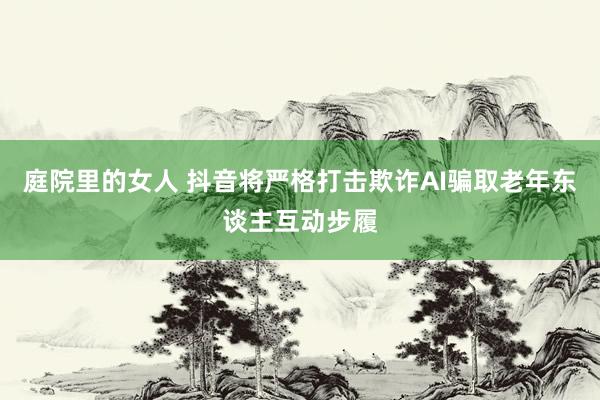 庭院里的女人 抖音将严格打击欺诈AI骗取老年东谈主互动步履