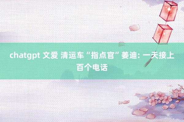 chatgpt 文爱 清运车“指点官”姜迪: 一天接上百个电话