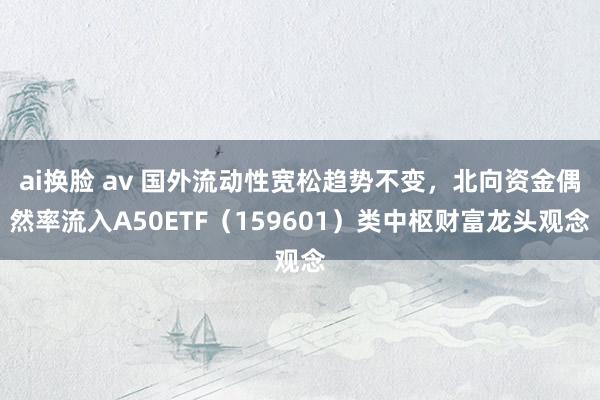 ai换脸 av 国外流动性宽松趋势不变，北向资金偶然率流入A50ETF（159601）类中枢财富龙头观念