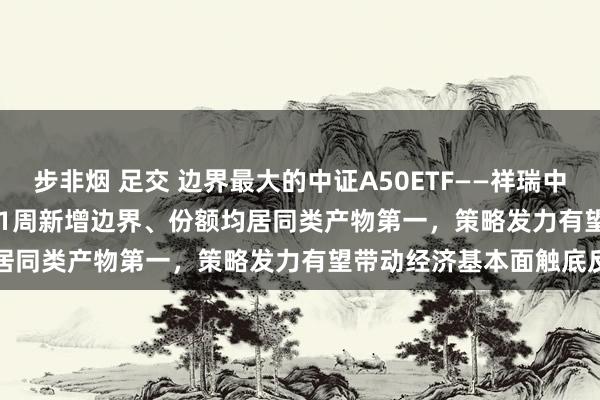 步非烟 足交 边界最大的中证A50ETF——祥瑞中证A50ETF(159593)近1周新增边界、份额均居同类产物第一，策略发力有望带动经济基本面触底反弹