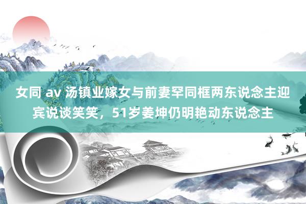 女同 av 汤镇业嫁女与前妻罕同框两东说念主迎宾说谈笑笑，51岁姜坤仍明艳动东说念主