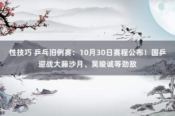 性技巧 乒乓旧例赛：10月30日赛程公布！国乒迎战大藤沙月、吴晙诚等劲敌