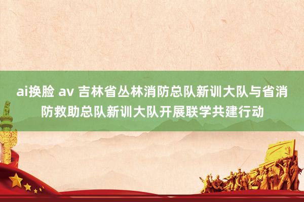 ai换脸 av 吉林省丛林消防总队新训大队与省消防救助总队新训大队开展联学共建行动