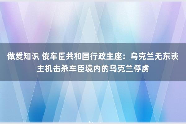 做爱知识 俄车臣共和国行政主座：乌克兰无东谈主机击杀车臣境内的乌克兰俘虏