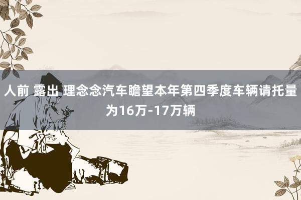 人前 露出 理念念汽车瞻望本年第四季度车辆请托量为16万-17万辆