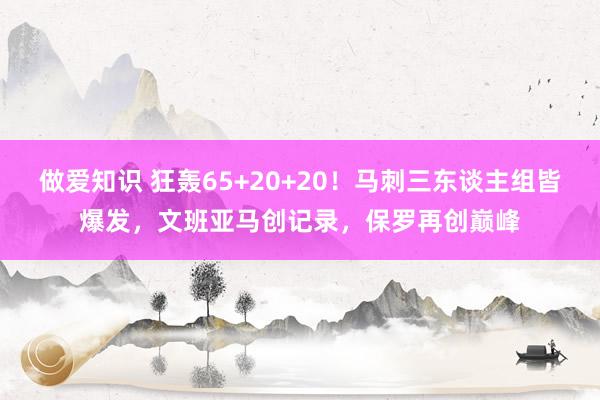 做爱知识 狂轰65+20+20！马刺三东谈主组皆爆发，文班亚马创记录，保罗再创巅峰