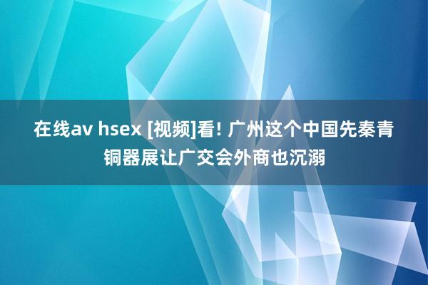 在线av hsex [视频]看! 广州这个中国先秦青铜器展让广交会外商也沉溺