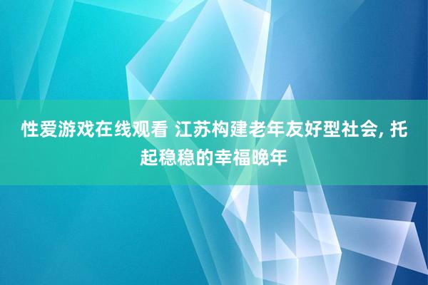 性爱游戏在线观看 江苏构建老年友好型社会， 托起稳稳的幸福晚年