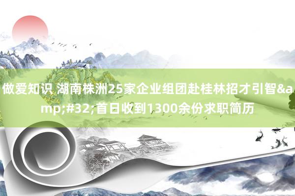 做爱知识 湖南株洲25家企业组团赴桂林招才引智&#32;首日收到1300余份求职简历