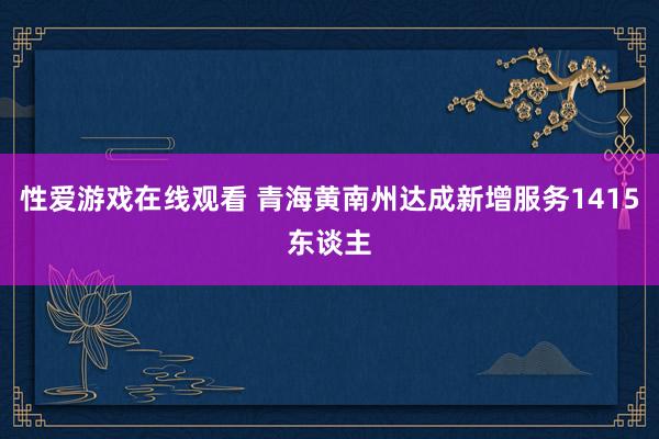 性爱游戏在线观看 青海黄南州达成新增服务1415东谈主