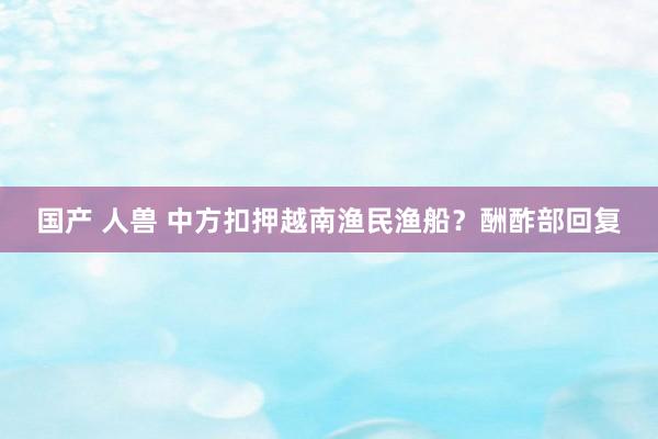 国产 人兽 中方扣押越南渔民渔船？酬酢部回复