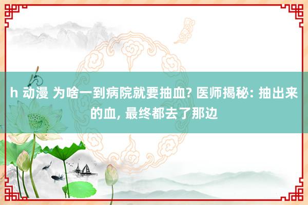 h 动漫 为啥一到病院就要抽血? 医师揭秘: 抽出来的血， 最终都去了那边