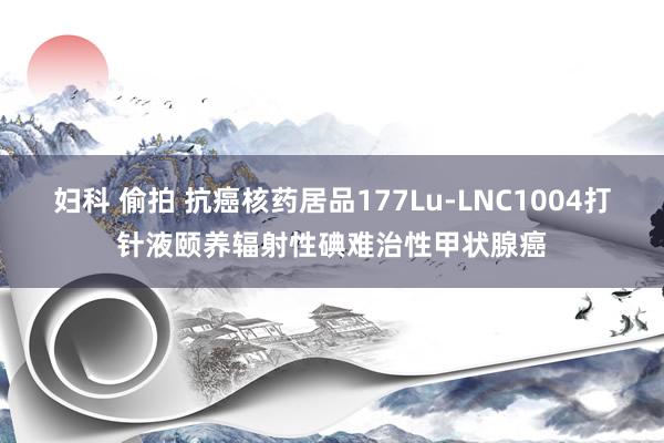 妇科 偷拍 抗癌核药居品177Lu-LNC1004打针液颐养辐射性碘难治性甲状腺癌