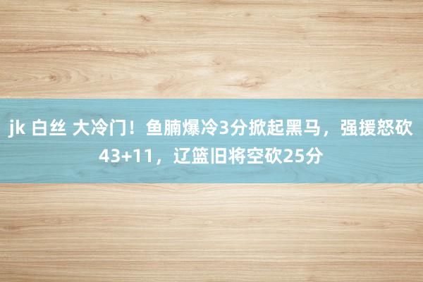 jk 白丝 大冷门！鱼腩爆冷3分掀起黑马，强援怒砍43+11，辽篮旧将空砍25分