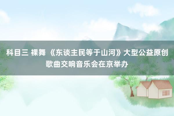 科目三 裸舞 《东谈主民等于山河》大型公益原创歌曲交响音乐会在京举办