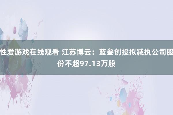 性爱游戏在线观看 江苏博云：蓝叁创投拟减执公司股份不超97.13万股