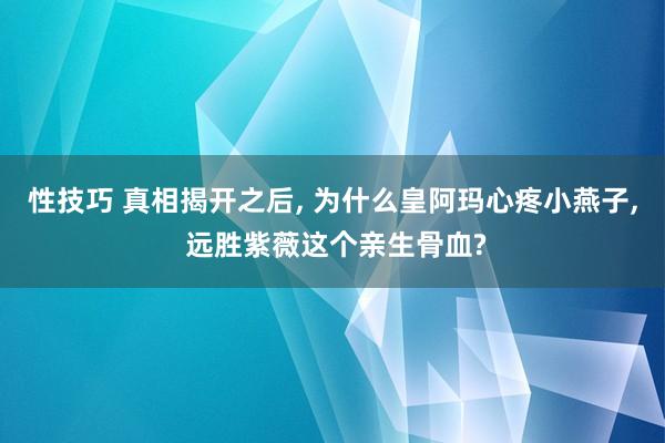 性技巧 真相揭开之后， 为什么皇阿玛心疼小燕子， 远胜紫薇这个亲生骨血?