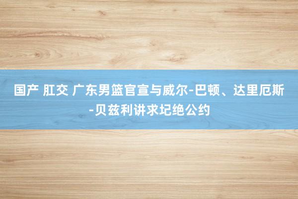 国产 肛交 广东男篮官宣与威尔-巴顿、达里厄斯-贝兹利讲求圮绝公约