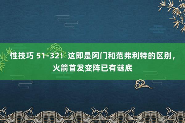 性技巧 51-32！这即是阿门和范弗利特的区别，火箭首发变阵已有谜底