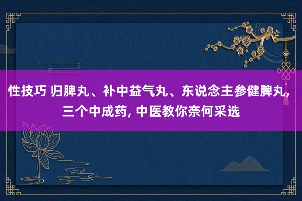 性技巧 归脾丸、补中益气丸、东说念主参健脾丸， 三个中成药， 中医教你奈何采选