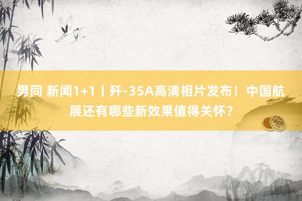 男同 新闻1+1丨歼-35A高清相片发布！中国航展还有哪些新效果值得关怀？