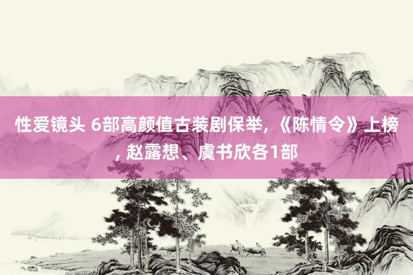 性爱镜头 6部高颜值古装剧保举， 《陈情令》上榜， 赵露想、虞书欣各1部