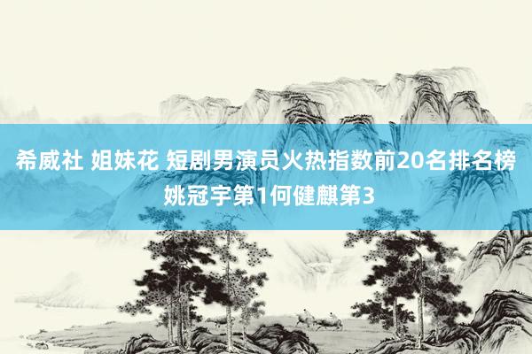 希威社 姐妹花 短剧男演员火热指数前20名排名榜 姚冠宇第1何健麒第3