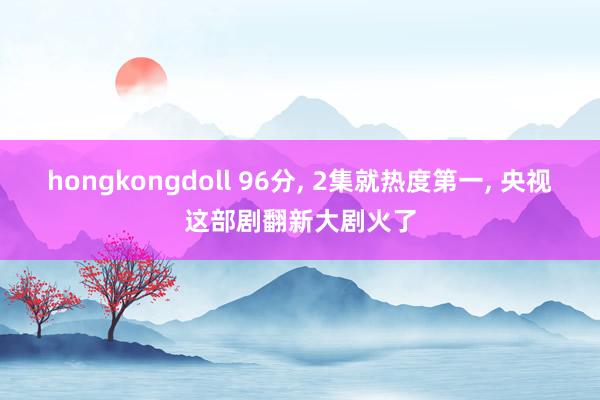 hongkongdoll 96分， 2集就热度第一， 央视这部剧翻新大剧火了