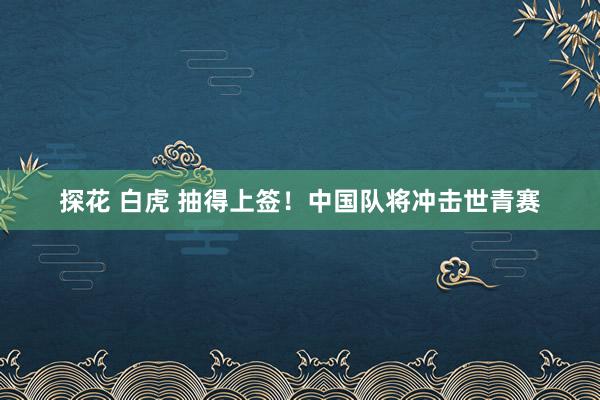 探花 白虎 抽得上签！中国队将冲击世青赛