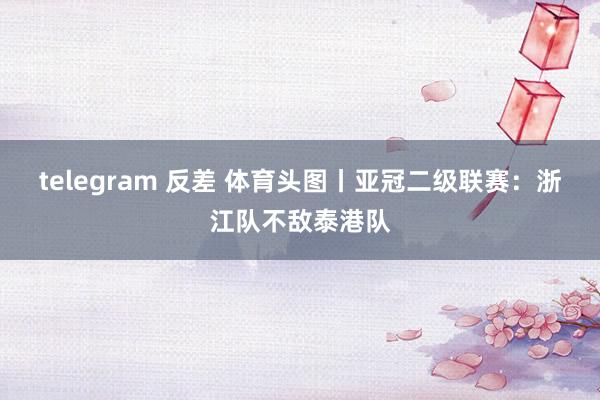 telegram 反差 体育头图丨亚冠二级联赛：浙江队不敌泰港队