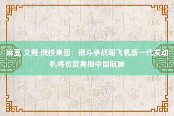 麻豆 艾鲤 俄技集团：俄斗争战略飞机新一代发动机将初度亮相中国航展