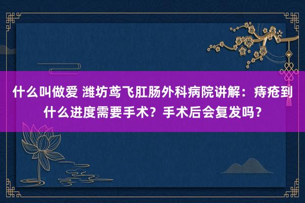 什么叫做爱 潍坊鸢飞肛肠外科病院讲解：痔疮到什么进度需要手术？手术后会复发吗？